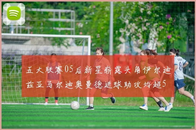 五大联赛05后新星崭露头角伊尔迪兹亚马尔迪奥曼德进球助攻均超5