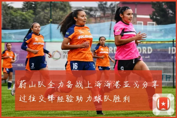 蔚山队全力备战上海海港亚戈分享过往交锋经验助力球队胜利