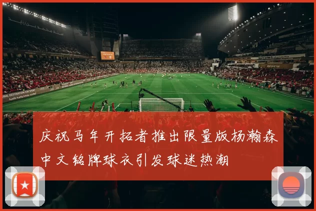 庆祝马年开拓者推出限量版杨瀚森中文铭牌球衣引发球迷热潮