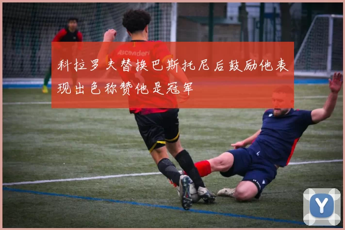 科拉罗夫替换巴斯托尼后鼓励他表现出色称赞他是冠军