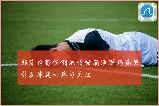 郭艾伦膝伤倒地情绪崩溃现场痛哭引发球迷心疼与关注