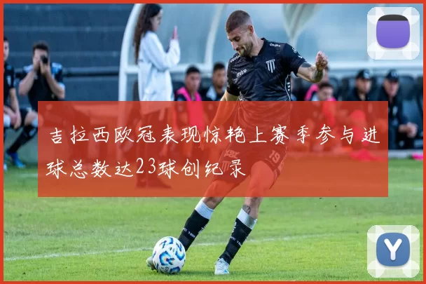 吉拉西欧冠表现惊艳上赛季参与进球总数达23球创纪录