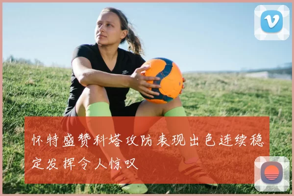 怀特盛赞科塔攻防表现出色连续稳定发挥令人惊叹
