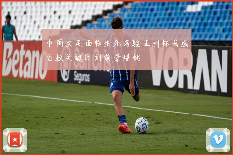 中国女足面临生死考验亚洲杯或成自救关键时刻前景堪忧
