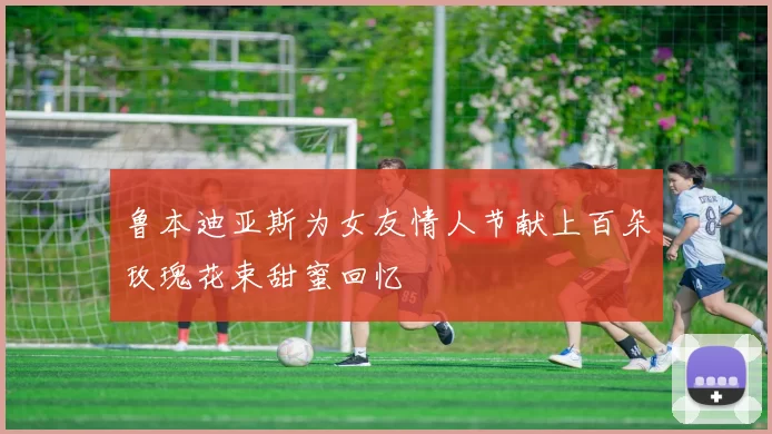 鲁本迪亚斯为女友情人节献上百朵玫瑰花束甜蜜回忆