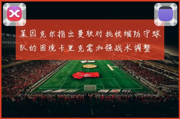 莱因克尔指出曼联对抗收缩防守球队的困境卡里克需加强战术调整