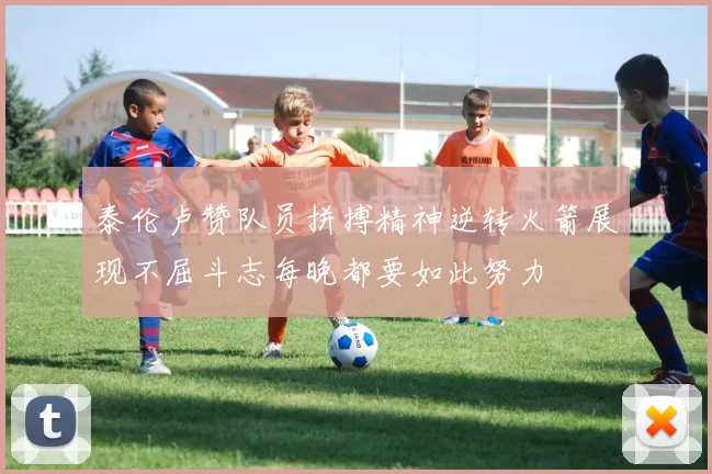 泰伦卢赞队员拼搏精神逆转火箭展现不屈斗志每晚都要如此努力