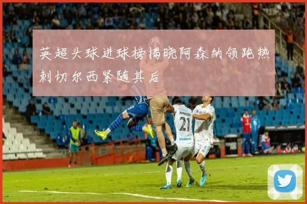英超头球进球榜揭晓阿森纳领跑热刺切尔西紧随其后