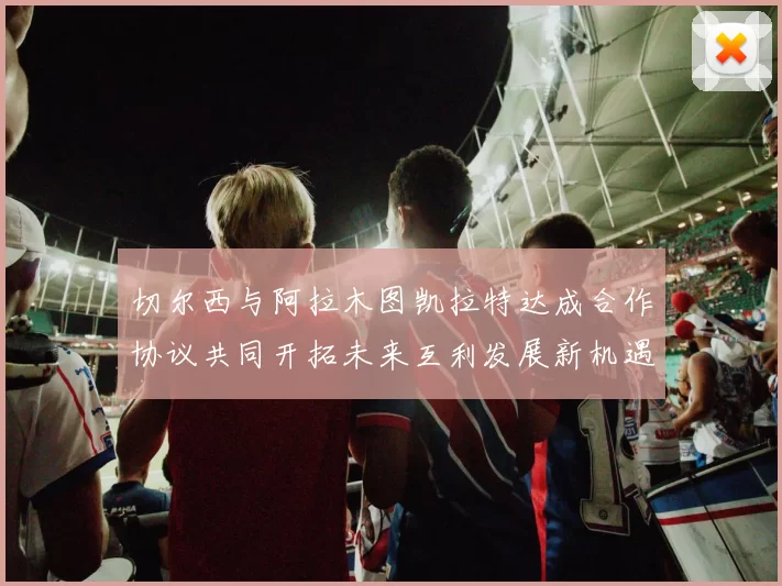 切尔西与阿拉木图凯拉特达成合作协议共同开拓未来互利发展新机遇