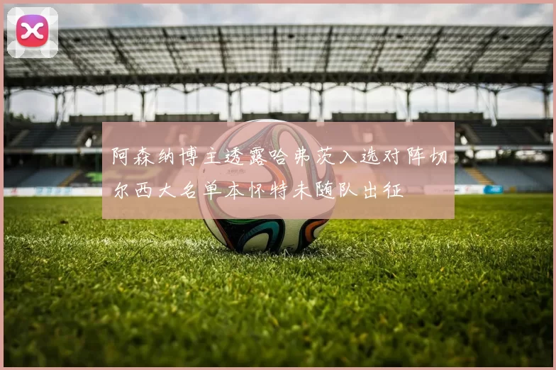 阿森纳博主透露哈弗茨入选对阵切尔西大名单本怀特未随队出征