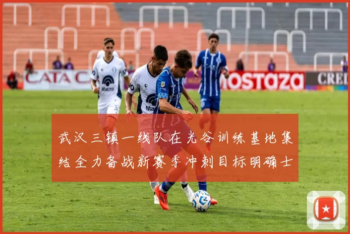 武汉三镇一线队在光谷训练基地集结全力备战新赛季冲刺目标明确士气高涨