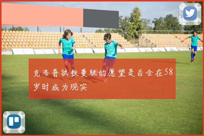 克洛普执教曼联的愿望是否会在58岁时成为现实