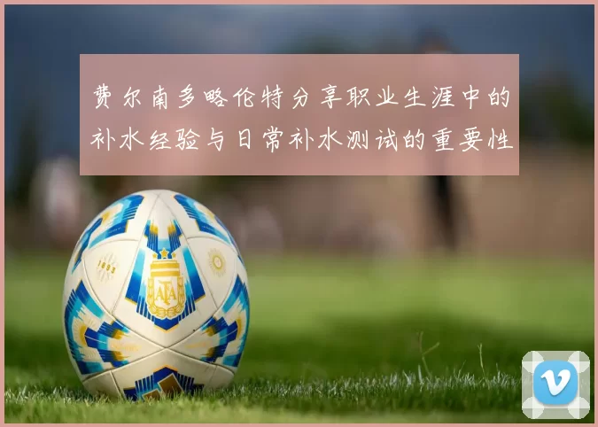 费尔南多略伦特分享职业生涯中的补水经验与日常补水测试的重要性