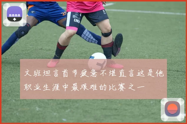 文班坦言首节疲惫不堪直言这是他职业生涯中最艰难的比赛之一