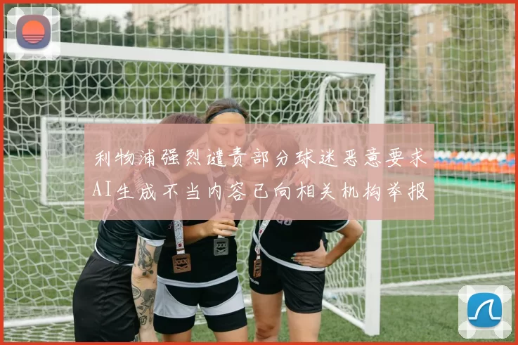 利物浦强烈谴责部分球迷恶意要求AI生成不当内容已向相关机构举报