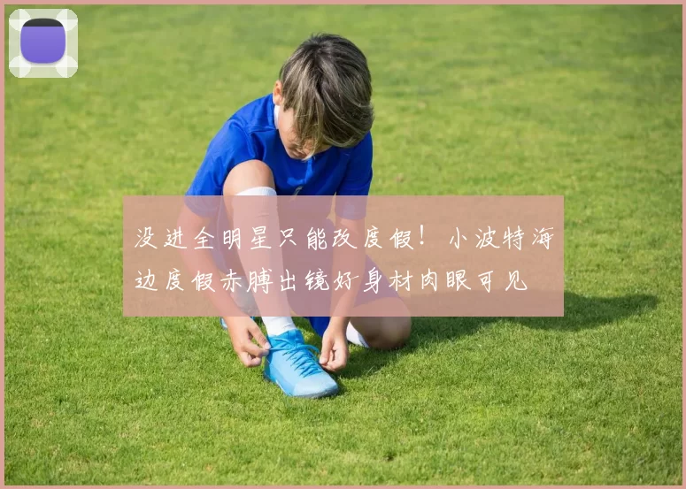没进全明星只能改度假！小波特海边度假赤膊出镜好身材肉眼可见