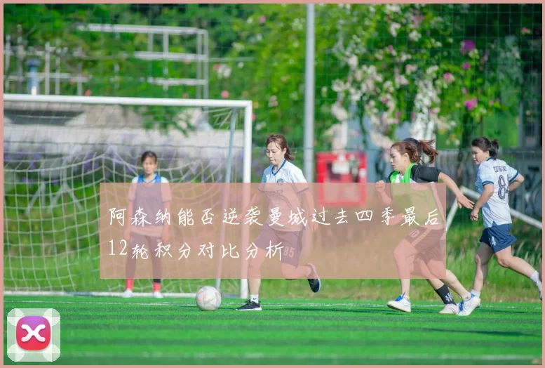 阿森纳能否逆袭曼城过去四季最后12轮积分对比分析