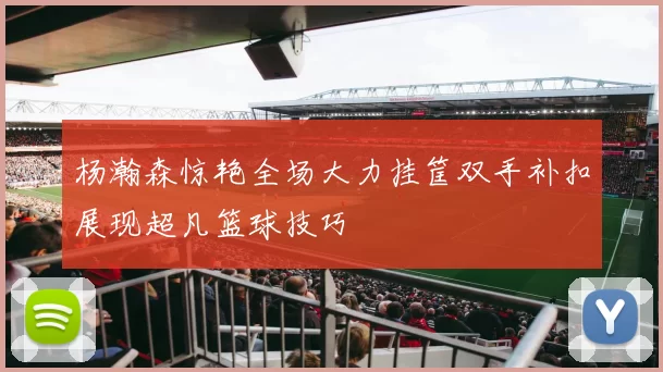杨瀚森惊艳全场大力挂筐双手补扣展现超凡篮球技巧