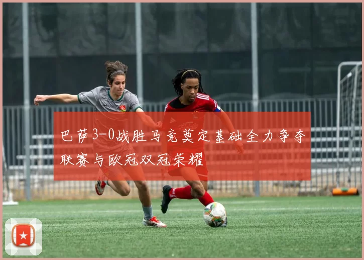 巴萨3-0战胜马竞奠定基础全力争夺联赛与欧冠双冠荣耀