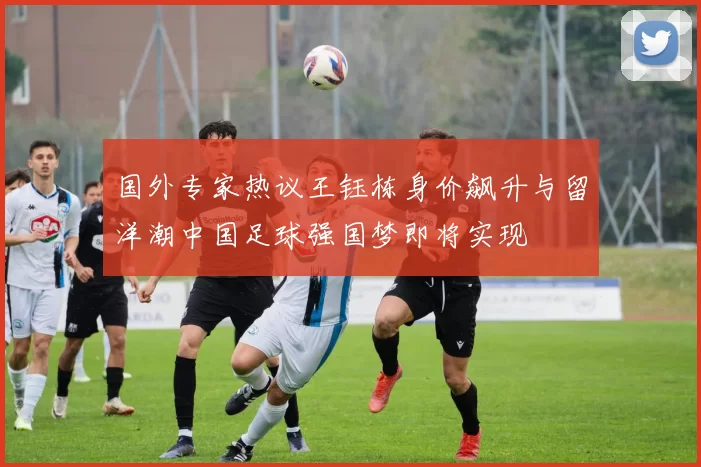 国外专家热议王钰栋身价飙升与留洋潮中国足球强国梦即将实现