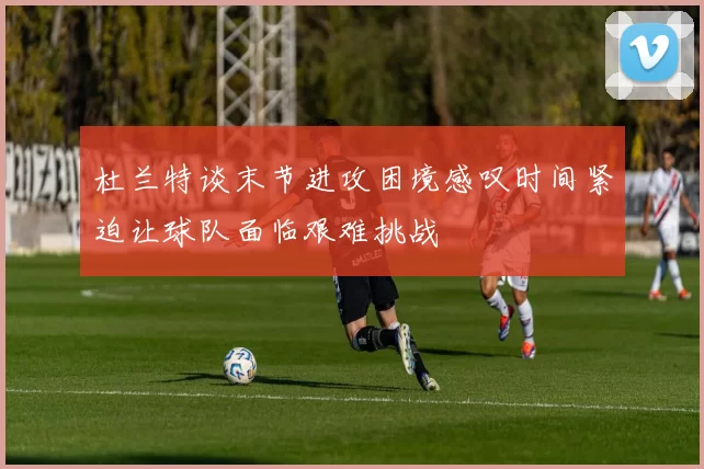 杜兰特谈末节进攻困境感叹时间紧迫让球队面临艰难挑战