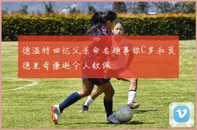 德温特回忆父亲命名趣事称C罗和莫德里奇谦逊令人钦佩